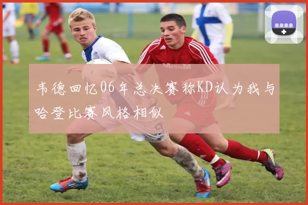 韦德回忆06年总决赛称KD认为我与哈登比赛风格相似