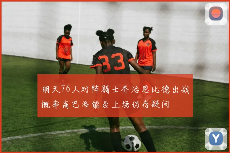 明天76人对阵骑士乔治恩比德出战概率高巴洛能否上场仍存疑问