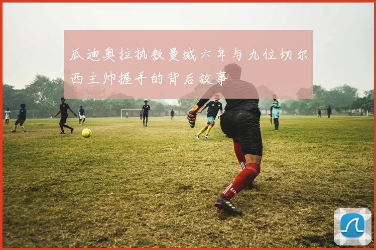 瓜迪奥拉执教曼城六年与九位切尔西主帅握手的背后故事