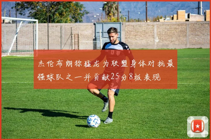 杰伦布朗称猛龙为联盟身体对抗最强球队之一并贡献25分8板表现