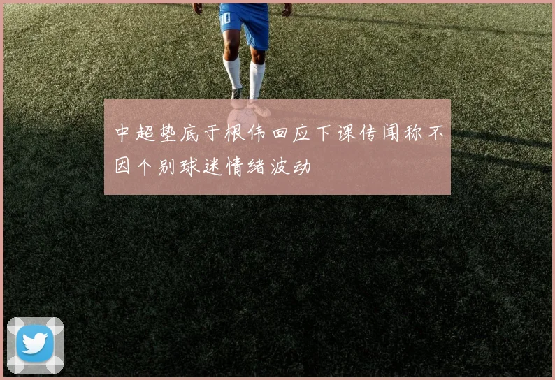 中超垫底于根伟回应下课传闻称不因个别球迷情绪波动