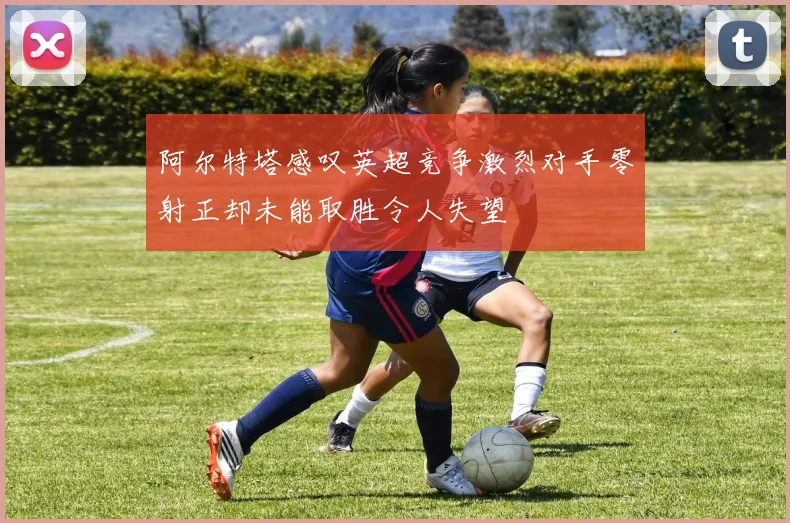 阿尔特塔感叹英超竞争激烈对手零射正却未能取胜令人失望