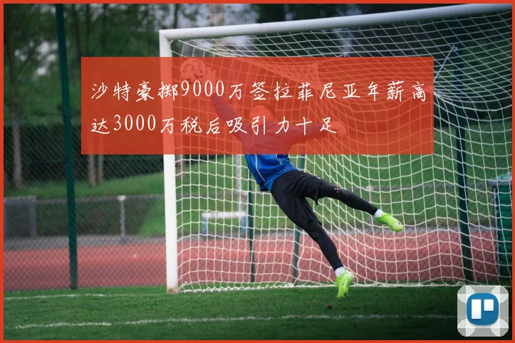 沙特豪掷9000万签拉菲尼亚年薪高达3000万税后吸引力十足
