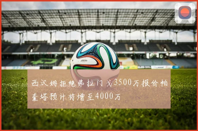 西汉姆拒绝弗拉门戈3500万报价帕奎塔预计将增至4000万